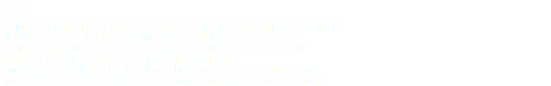 1994 ‘SENIOR TRIP’ FEATURE FILM / SCREEN VENTURES IX / MAY-JUNE 1994 ASSISTANT LOCATION MANAGER ‘OP-CENTER’ TELEVISION SERIES / MT3 PRODUCTIONS / SEPTEMBER 1994 LOCATION SCOUT ‘CRISIS IN THE HOT ZONE’ FEATURE FILM / 20TH CENTURY FOX / JULY 1994 LOCATION SCOUT ‘ENEMY WITHIN’ TELEVISON FILM / HBO / JUNE 1994 LOCATION SCOUT ‘CAGNEY & LACEY’ TELEVISON FILM / DOS MEJURES / JUNE 1994 ASSISTANT LOCATION MANAGER ‘TIME COP’ FEATURE FILM / LARGO ENTERTAINMENT / MARCH 1994 ASSISTANT LOCATION MANAGER