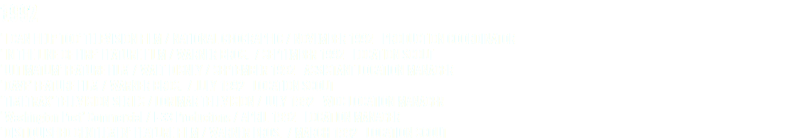 1992 ‘I CAN HELP TOO’ TELEVISION FILM / NATIONAL GEOGRAPHIC / NOVEMBER 1992 PRODUCTION COORDINATOR ‘IN THE LINE OF FIRE’ FEATURE FILM / WARNER BROS. / SEPTEMBER 1992 LOCATION SCOUT ‘ULTIMATUM’ FEATURE FILM / WALT DISNEY / SEPTEMBER 1992 ASSISTANT LOCATION MANAGER ‘DAVE’ FEATURE FILM / WARNER BROS. / JULY 1992 LOCATION SCOUT ‘TIMETRAX’ TELEVISION SERIES / LORIMAR TELEVISION / JULY 1992 WDC LOCATION MANAGER ‘Washington Post’ Commercial / I-33 Productions / APRIL 1992 LOCATION MANAGER ‘DISTIQUISHED GENTLEMEN’ FEATURE FILM / WARNER BROS. / MARCH 1992 LOCATION SCOUT
